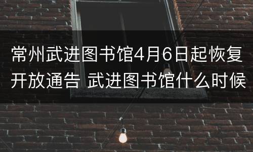 常州武进图书馆4月6日起恢复开放通告 武进图书馆什么时候闭馆