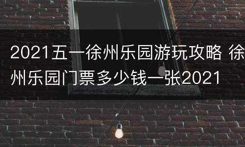 2021五一徐州乐园游玩攻略 徐州乐园门票多少钱一张2021