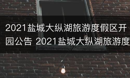 2021盐城大纵湖旅游度假区开园公告 2021盐城大纵湖旅游度假区开园公告最新