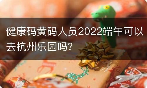 健康码黄码人员2022端午可以去杭州乐园吗？