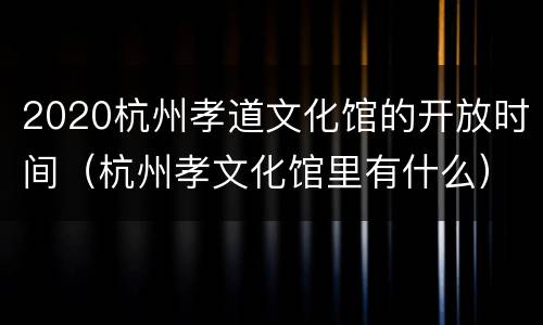 2020杭州孝道文化馆的开放时间（杭州孝文化馆里有什么）