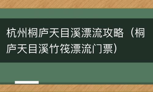 杭州桐庐天目溪漂流攻略（桐庐天目溪竹筏漂流门票）