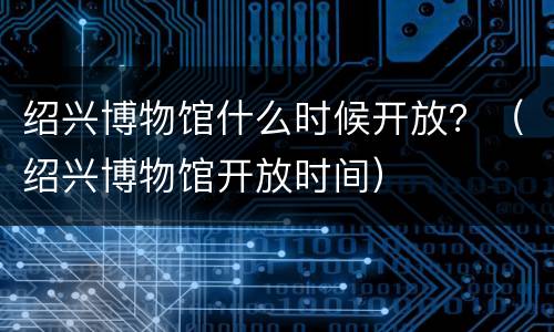 绍兴博物馆什么时候开放？（绍兴博物馆开放时间）