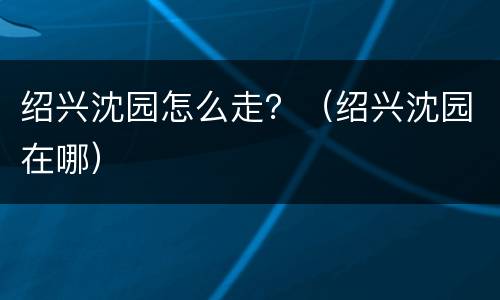 绍兴沈园怎么走？（绍兴沈园在哪）