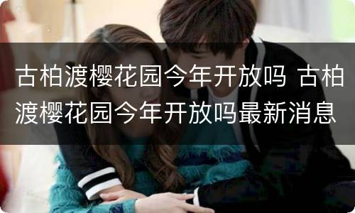 古柏渡樱花园今年开放吗 古柏渡樱花园今年开放吗最新消息