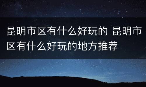昆明市区有什么好玩的 昆明市区有什么好玩的地方推荐