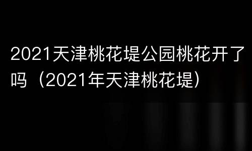 2021天津桃花堤公园桃花开了吗（2021年天津桃花堤）