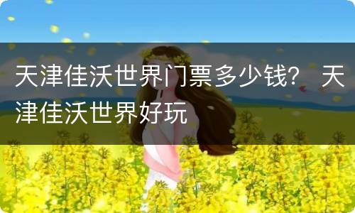 天津佳沃世界门票多少钱？ 天津佳沃世界好玩