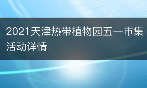 2021天津热带植物园五一市集活动详情