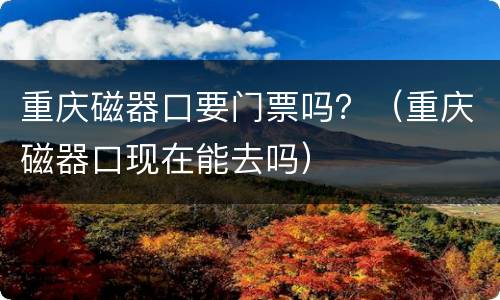 重庆磁器口要门票吗？（重庆磁器口现在能去吗）