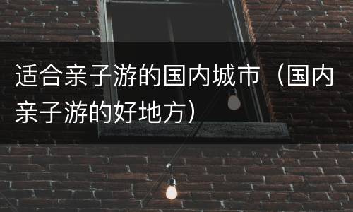 适合亲子游的国内城市（国内亲子游的好地方）