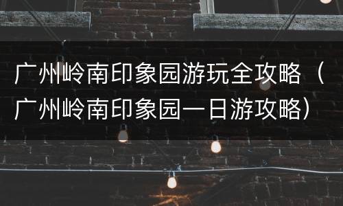 广州岭南印象园游玩全攻略（广州岭南印象园一日游攻略）
