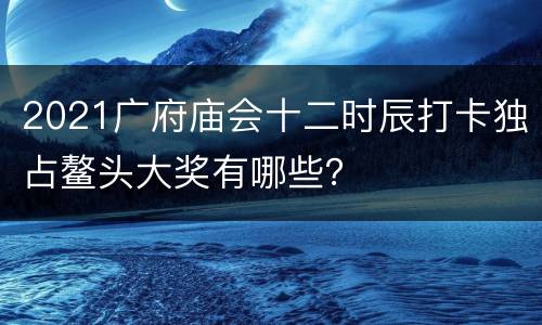 2021广府庙会十二时辰打卡独占鳌头大奖有哪些？