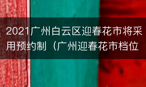 2021广州白云区迎春花市将采用预约制（广州迎春花市档位招标2021）