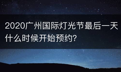 2020广州国际灯光节最后一天什么时候开始预约？