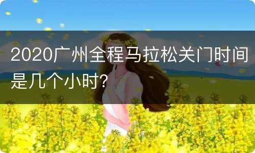 2020广州全程马拉松关门时间是几个小时？