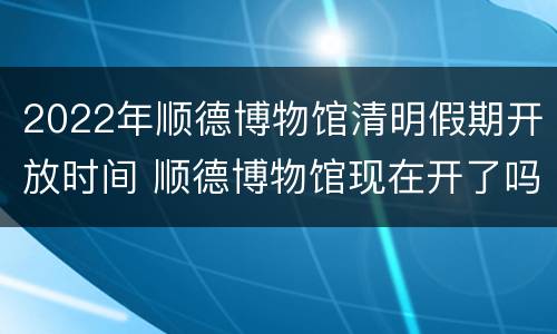 2022年顺德博物馆清明假期开放时间 顺德博物馆现在开了吗
