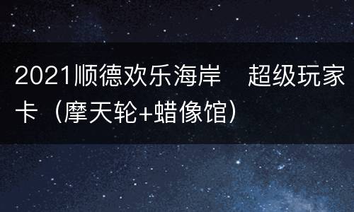 2021顺德欢乐海岸​超级玩家卡（摩天轮+蜡像馆）