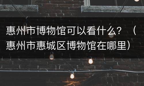 惠州市博物馆可以看什么？（惠州市惠城区博物馆在哪里）