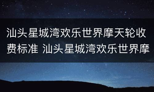 汕头星城湾欢乐世界摩天轮收费标准 汕头星城湾欢乐世界摩天轮收费标准多少钱