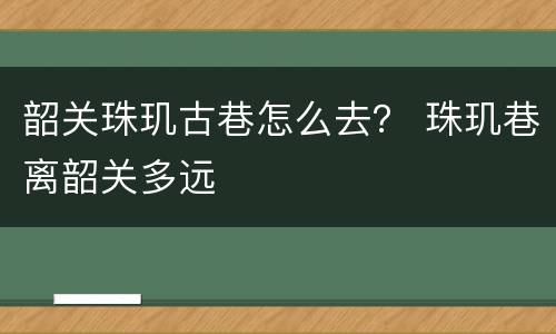 韶关珠玑古巷怎么去？ 珠玑巷离韶关多远