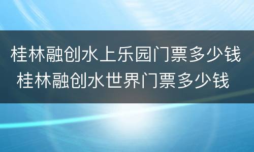 桂林融创水上乐园门票多少钱 桂林融创水世界门票多少钱