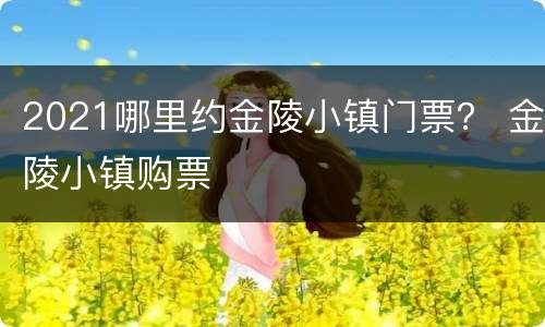 2021哪里约金陵小镇门票？ 金陵小镇购票