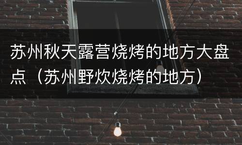 苏州秋天露营烧烤的地方大盘点（苏州野炊烧烤的地方）