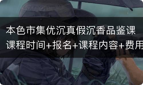 本色市集优沉真假沉香品鉴课课程时间+报名+课程内容+费用