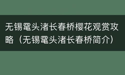 无锡鼋头渚长春桥樱花观赏攻略（无锡鼋头渚长春桥简介）