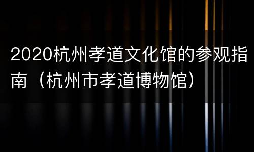 2020杭州孝道文化馆的参观指南（杭州市孝道博物馆）