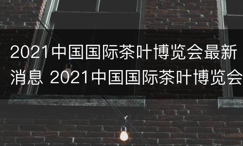 2021中国国际茶叶博览会最新消息 2021中国国际茶叶博览会最新消息