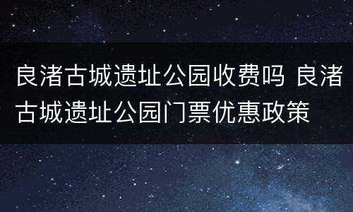良渚古城遗址公园收费吗 良渚古城遗址公园门票优惠政策