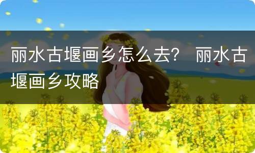 丽水古堰画乡怎么去？ 丽水古堰画乡攻略