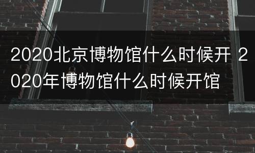 2020北京博物馆什么时候开 2020年博物馆什么时候开馆