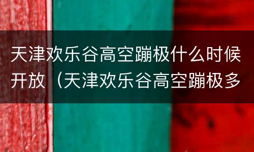 天津欢乐谷高空蹦极什么时候开放（天津欢乐谷高空蹦极多少钱）