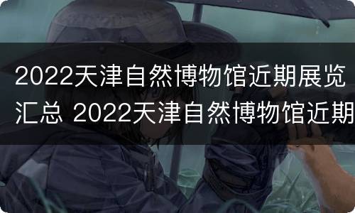 2022天津自然博物馆近期展览汇总 2022天津自然博物馆近期展览汇总表