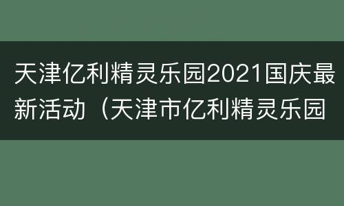 天津亿利精灵乐园2021国庆最新活动（天津市亿利精灵乐园）