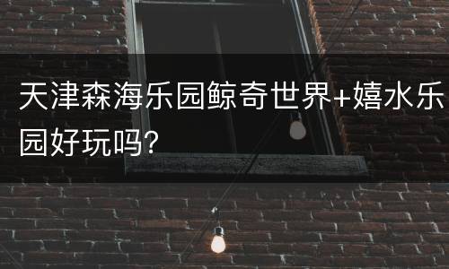 天津森海乐园鲸奇世界+嬉水乐园好玩吗？