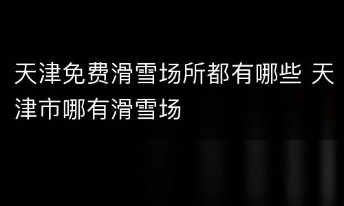 天津免费滑雪场所都有哪些 天津市哪有滑雪场