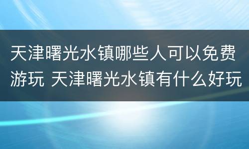 天津曙光水镇哪些人可以免费游玩 天津曙光水镇有什么好玩的