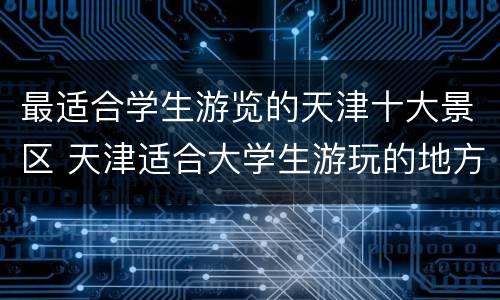 最适合学生游览的天津十大景区 天津适合大学生游玩的地方有哪些