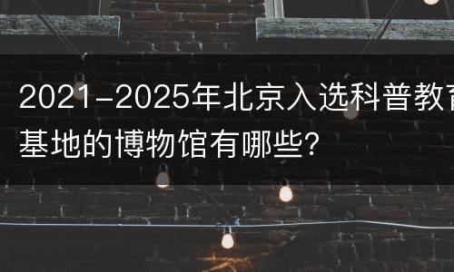 2021-2025年北京入选科普教育基地的博物馆有哪些？