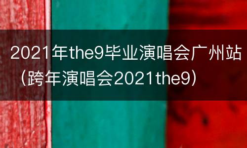 2021年the9毕业演唱会广州站（跨年演唱会2021the9）