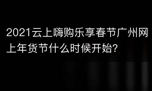2021云上嗨购乐享春节广州网上年货节什么时候开始？