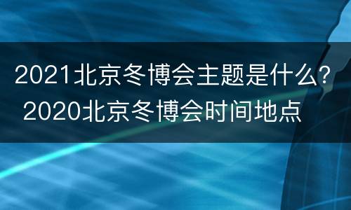 2021北京冬博会主题是什么？ 2020北京冬博会时间地点