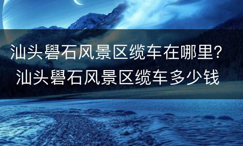 汕头礐石风景区缆车在哪里？ 汕头礐石风景区缆车多少钱
