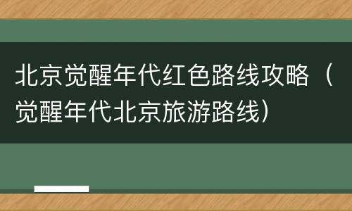 北京觉醒年代红色路线攻略（觉醒年代北京旅游路线）