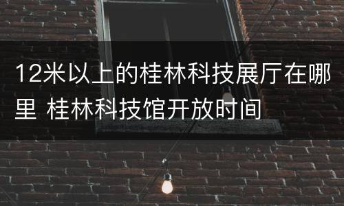 12米以上的桂林科技展厅在哪里 桂林科技馆开放时间