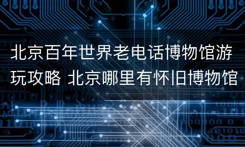 北京百年世界老电话博物馆游玩攻略 北京哪里有怀旧博物馆